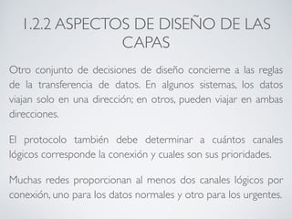 1.2.2 ASPECTOS DE DISEÑO DE LAS 
CAPAS 
Otro conjunto de decisiones de diseño concierne a las reglas 
de la transferencia de datos. En algunos sistemas, los datos 
viajan solo en una dirección; en otros, pueden viajar en ambas 
direcciones. 
El protocolo también debe determinar a cuántos canales 
lógicos corresponde la conexión y cuales son sus prioridades. 
Muchas redes proporcionan al menos dos canales lógicos por 
conexión, uno para los datos normales y otro para los urgentes. 
 
