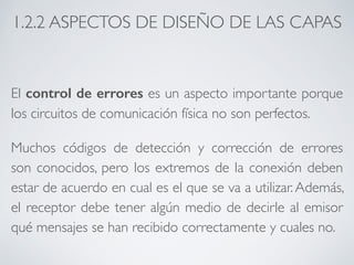 1.2.2 ASPECTOS DE DISEÑO DE LAS CAPAS 
El control de errores es un aspecto importante porque 
los circuitos de comunicación física no son perfectos. 
Muchos códigos de detección y corrección de errores 
son conocidos, pero los extremos de la conexión deben 
estar de acuerdo en cual es el que se va a utilizar. Además, 
el receptor debe tener algún medio de decirle al emisor 
qué mensajes se han recibido correctamente y cuales no. 
 
