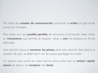 No todos los canales de comunicación conservan el orden en que se les 
envían los mensajes. 
Para tratar con una posible pérdida de secuencia, el protocolo debe incluir 
un mecanismo que permita al receptor volver a unir los pedazos en forma 
adecuada. 
Una solución obvia es numerar las piezas, pero esta solución deja abierta la 
cuestión de qué se debe hacer con las piezas que llegan sin orden. 
Un aspecto que ocurre en cada nivel es cómo evitar que un emisor rápido 
sature de datos a un receptor más lento. 
 