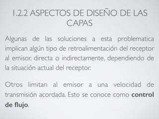1.2.2 ASPECTOS DE DISEÑO DE LAS 
CAPAS 
Algunas de las soluciones a esta problematica 
implican algún tipo de retroalimentación del receptor 
al emisor, directa o indirectamente, dependiendo de 
la situación actual del receptor. 
Otros limitan al emisor a una velocidad de 
transmisión acordada. Esto se conoce como control 
de flujo. 
 