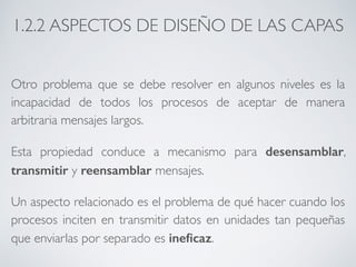 1.2.2 ASPECTOS DE DISEÑO DE LAS CAPAS 
Otro problema que se debe resolver en algunos niveles es la 
incapacidad de todos los procesos de aceptar de manera 
arbitraria mensajes largos. 
Esta propiedad conduce a mecanismo para desensamblar, 
transmitir y reensamblar mensajes. 
Un aspecto relacionado es el problema de qué hacer cuando los 
procesos inciten en transmitir datos en unidades tan pequeñas 
que enviarlas por separado es ineficaz. 
 