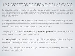 1.2.2 ASPECTOS DE DISEÑO DE LAS CAPAS 
La solución a esto es reunir en un solo mensaje grande varios mensajes pequeños 
que vayan dirigidos a un destino común y desmembrar dicho mensaje una vez que 
llegue a su destino. 
Cuando es inconveniente o costoso establecer una conexión separada para cada 
par de procesos de comunicación, la capa subyacente podría decidir utilizar la misma 
conexión para múltiples conversaciones sin relación entre sí. 
Siempre y cuando esta multiplexión y desmultiplexión se realice de manera 
transparente, cualquier capa la podrá utilizar. 
La multiplexión se necesita en la capa física, por ejemplo, donde múltiples 
conversaciones comparten un número limitado de circuitos físicos. 
Cuando hay múltiples rutas entre el origen y el destino, se debe elegir la mejor o las 
mejores entre todas ellas. 
 