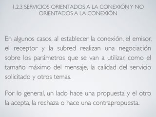 1.2.3 SERVICIOS ORIENTADOS A LA CONEXIÓN Y NO 
ORIENTADOS A LA CONEXIÓN 
En algunos casos, al establecer la conexión, el emisor, 
el receptor y la subred realizan una negociación 
sobre los parámetros que se van a utilizar, como el 
tamaño máximo del mensaje, la calidad del servicio 
solicitado y otros temas. 
Por lo general, un lado hace una propuesta y el otro 
la acepta, la rechaza o hace una contrapropuesta. 
 