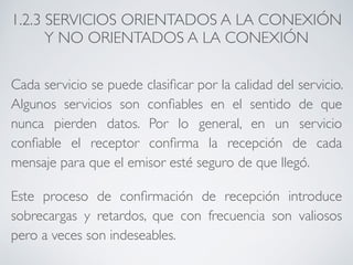 1.2.3 SERVICIOS ORIENTADOS A LA CONEXIÓN 
Y NO ORIENTADOS A LA CONEXIÓN 
Cada servicio se puede clasificar por la calidad del servicio. 
Algunos servicios son confiables en el sentido de que 
nunca pierden datos. Por lo general, en un servicio 
confiable el receptor confirma la recepción de cada 
mensaje para que el emisor esté seguro de que llegó. 
Este proceso de confirmación de recepción introduce 
sobrecargas y retardos, que con frecuencia son valiosos 
pero a veces son indeseables. 
