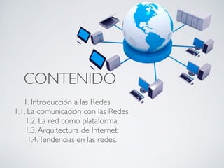 CONTENIDO 
1. Introducción a las Redes 
1.1. La comunicación con las Redes. 
1.2. La red como plataforma. 
1.3. Arquitectura de Internet. 
1.4. Tendencias en las redes. 
 