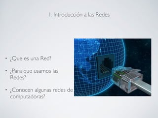 1. Introducción a las Redes 
! 
• ¿Que es una Red? 
• ¿Para que usamos las 
Redes? 
• ¿Conocen algunas redes de 
computadoras? 
 