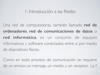 1. Introducción a las Redes 
Una red de computadoras, también llamada red de 
ordenadores, red de comunicaciones de datos o 
red informática, es un conjunto de equipos 
informativos y software conectados entre si por medio 
de dispositivos físicos. 
Como en todo proceso de comunicación se requiere 
de un emisor, un mensaje, un medio y un receptor. La f 
 
