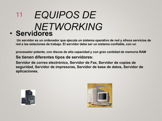EQUIPOS DE
NETWORKING
11
• Servidores
Un servidor es un ordenador que ejecuta un sistema operativo de red y ofrece servicios de
red a las estaciones de trabajo. El servidor debe ser un sistema confiable, con un
procesador potente, con discos de alta capacidad y con gran cantidad de memoria RAM
Se tienen diferentes tipos de servidores:
Servidor de correo electrónico, Servidor de Fax, Servidor de copias de
seguridad, Servidor de impresoras, Servidor de base de datos, Servidor de
aplicaciones.
 