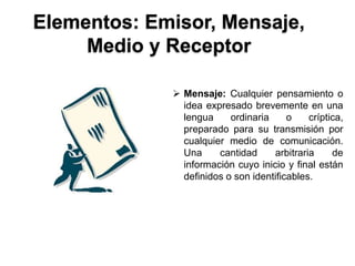 Elementos: Emisor, Mensaje,
     Medio y Receptor

              Mensaje: Cualquier pensamiento o
               idea expresado brevemente en una
               lengua     ordinaria     o    críptica,
               preparado para su transmisión por
               cualquier medio de comunicación.
               Una     cantidad     arbitraria     de
               información cuyo inicio y final están
               definidos o son identificables.
 