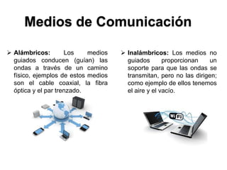 Medios de Comunicación

 Alámbricos:        Los    medios    Inalámbricos: Los medios no
  guiados conducen (guían) las         guiados       proporcionan   un
  ondas a través de un camino          soporte para que las ondas se
  físico, ejemplos de estos medios     transmitan, pero no las dirigen;
  son el cable coaxial, la fibra       como ejemplo de ellos tenemos
  óptica y el par trenzado.            el aire y el vacío.
 