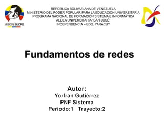 REPÚBLICA BOLIVARIANA DE VENEZUELA
MINISTERIO DEL PODER POPULAR PARA LA EDUCACIÓN UNIVERSITARIA
   PROGRAMA NACIONAL DE FORMACIÓN SISTEMA E INFORMÁTICA
                ALDEA UNIVERSITARIA “SAN JOSÉ”
                INDEPENDENCIA – EDO. YARACUY




Fundamentos de redes
 