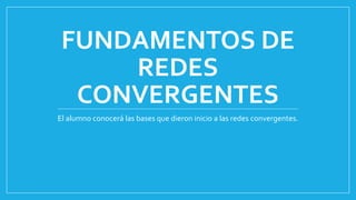 FUNDAMENTOS DE
REDES
CONVERGENTES
El alumno conocerá las bases que dieron inicio a las redes convergentes.
 