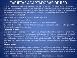 TARJETAS ADAPTADORAS DE RED
• La Tarjeta Adaptadora de Red (NIC –Network Interface Card-) actúa como la interfaz física o conexión
entre la computadora y el cable de red. Las tarjetas están instaladas en una ranura de expansión en cada
computadora y servidor en la red. Después que la tarjeta ha sido instalada, se conecta el cable de red a
la puerta de la misma para hacer la conexión física entre la computadora y el resto de la red.
• Funciones de la tarjeta de red:
• Preparar los datos desde la computadora para el cable de red.
• Enviar los datos a otra computadora.
• Controlar el flujo de datos entre la computadora y el sistema de cableado.
• La tarjeta de red también recibe los datos entrantes desde el cable y los traduce en bytes que la CPU
de la computadora pueda comprender.
• Preparación de Datos:
• Antes que los datos puedan ser enviados por la red, la tarjeta debe cambiarlos desde una forma en la
que la computadora puede comprender, a otra con la que puedan viajar por el cable de red. Cuando el
dato viaja por el cable se dice que es una transmisión serial, debido a que un bit sigue a otro. La
computadora está o enviando o recibiendo datos. La tarjeta de red toma los datos viajando en paralelo
como un grupo y los reestructura para que puedan fluir por el camino serial de un bit de ancho del cable
de red.
• Dirección de red:
• En adición a la transformación del dato, la tarjeta de red también tiene que indicar la situación, o
dirección, al resto de la red para distinguirse de las otras tarjetas de la red. La tarjeta también participa
en otras funciones tomando datos de la computadora y dejándolos listos para el cable de red:La tarjeta
de red marca a la computadora las peticiones de datos.
• Los datos a menudo se mueven más rápido que lo que la tarjeta es capaz de manejar.
 