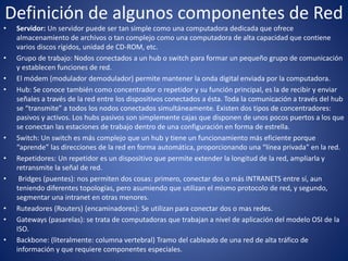 Definición de algunos componentes de Red
• Servidor: Un servidor puede ser tan simple como una computadora dedicada que ofrece
almacenamiento de archivos o tan complejo como una computadora de alta capacidad que contiene
varios discos rígidos, unidad de CD-ROM, etc.
• Grupo de trabajo: Nodos conectados a un hub o switch para formar un pequeño grupo de comunicación
y establecen funciones de red.
• El módem (modulador demodulador) permite mantener la onda digital enviada por la computadora.
• Hub: Se conoce también como concentrador o repetidor y su función principal, es la de recibir y enviar
señales a través de la red entre los dispositivos conectados a ésta. Toda la comunicación a través del hub
se “transmite” a todos los nodos conectados simultáneamente. Existen dos tipos de concentradores:
pasivos y activos. Los hubs pasivos son simplemente cajas que disponen de unos pocos puertos a los que
se conectan las estaciones de trabajo dentro de una configuración en forma de estrella.
• Switch: Un switch es más complejo que un hub y tiene un funcionamiento más eficiente porque
“aprende” las direcciones de la red en forma automática, proporcionando una “línea privada” en la red.
• Repetidores: Un repetidor es un dispositivo que permite extender la longitud de la red, ampliarla y
retransmite la señal de red.
• Bridges (puentes): nos permiten dos cosas: primero, conectar dos o más INTRANETS entre sí, aun
teniendo diferentes topologías, pero asumiendo que utilizan el mismo protocolo de red, y segundo,
segmentar una intranet en otras menores.
• Ruteadores (Routers) (encaminadores): Se utilizan para conectar dos o mas redes.
• Gateways (pasarelas): se trata de computadoras que trabajan a nivel de aplicación del modelo OSI de la
ISO.
• Backbone: (literalmente: columna vertebral) Tramo del cableado de una red de alta tráfico de
información y que requiere componentes especiales.
 