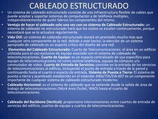 CABLEADO ESTRUCTURADO
• Un sistema de cableado estructurado consiste de una infraestructura flexible de cables que
puede aceptar y soportar sistemas de computación y de teléfonía múltiples,
independientemente de quién fabricó los componentes del mismo.
• Ventaja de hacer el cableado solo una vez con un sistema de Cableado Estructurado: un
sistema de cableado no estructurado hará que los costos se escalen continuamente, porque
necesitará que se lo actualice regularmente.
• Vida Útil: un sistema de cableado estructurado durará en promedio mucho más que
cualquier otro componente de la red; debido a este hecho, la elección de un sistema
apropiado de cableado es un aspecto crítico del diseño de una red.
• Elementos del Cableado Estructurado: Cuarto de Telecomunicaciones: el área en un edificio
utilizada para el uso exclusivo de equipo asociado con el sistema de cableado de
telecomunicaciones. Cuarto de Equipo: es un espacio centralizado de uso específico para
equipo de telecomunicaciones tal como central telefónica, equipo de cómputo y/o
conmutador de video. Cuarto de Entrada de Servicios: consiste en la entrada de los servicios
de telecomunicaciones al edificio, incluyendo el punto de entrada a través de la pared y
continuando hasta el cuarto o espacio de entrada. Sistema de Puesta a Tierra: El sistema de
puesta a tierra y puenteado establecido en el estándar ANSI/TIA/EIA-607 es un componente
importante de cualquier sistema de cableado estructurado moderno.
• Cableado Horizontal: es el sistema de cableado que se extiende desde la salida de área de
trabajo de telecomunicaciones (Work Area Outlet, WAO) hasta el cuarto de
telecomunicaciones.
• Cableado del Backbone (Vertical): proporciona interconexiones entre cuartos de entrada de
servicios del edificio, cuartos de equipo y cuartos de telecomunicaciones.
 