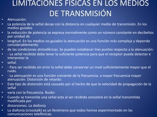 LIMITACIONES FÍSICAS EN LOS MEDIOS
DE TRANSMISIÓN
• Atenuación:
• La potencia de la señal decae con la distancia en cualquier medio de transmisión. En los
medios guiados
• la reducción de potencia se expresa normalmente como un número constante en decibelios
por unidad de
• longitud. En los medios no guiados la atenuación es una función más compleja y depende
considerablemente
• de las condiciones atmosféricas. Se pueden establecer tres puntos respecto a la atenuación:
• - La señal recibida debe tener la suficiente potencia para que el receptor pueda detectar e
interpretar la
• señal.
• - Para ser recibida sin error la señal debe conservar un nivel suficientemente mayor que el
ruido.
• - La atenuación es una función creciente de la frecuencia: a mayor frecuencia mayor
atenuación. Distorsión de retardo:
• Este tipo de distorsión está causado por el hecho de que la velocidad de propagación de la
señal
• varía con la frecuencia. Ruido:
• Cuando se transmite una señal esta al ser recibida consistirá en la señal transmitida
modificada por
• distorsiones. La diafonía
• La diafonía (crosstalk) es un fenómeno que todos hemos experimentado en las
comunicaciones telefónicas.
 