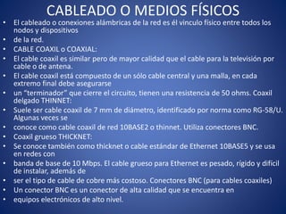 CABLEADO O MEDIOS FÍSICOS
• El cableado o conexiones alámbricas de la red es él vinculo físico entre todos los
nodos y dispositivos
• de la red.
• CABLE COAXIL o COAXIAL:
• El cable coaxil es similar pero de mayor calidad que el cable para la televisión por
cable o de antena.
• El cable coaxil está compuesto de un sólo cable central y una malla, en cada
extremo final debe asegurarse
• un “terminador” que cierre el circuito, tienen una resistencia de 50 ohms. Coaxil
delgado THINNET:
• Suele ser cable coaxil de 7 mm de diámetro, identificado por norma como RG-58/U.
Algunas veces se
• conoce como cable coaxil de red 10BASE2 o thinnet. Utiliza conectores BNC.
• Coaxil grueso THICKNET:
• Se conoce también como thicknet o cable estándar de Ethernet 10BASE5 y se usa
en redes con
• banda de base de 10 Mbps. El cable grueso para Ethernet es pesado, rígido y difícil
de instalar, además de
• ser el tipo de cable de cobre más costoso. Conectores BNC (para cables coaxiles)
• Un conector BNC es un conector de alta calidad que se encuentra en
• equipos electrónicos de alto nivel.
 