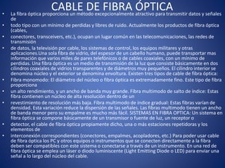 CABLE DE FIBRA ÓPTICA• La fibra óptica proporciona un método excepcionalmente atractivo para transmitir datos y señales
de
• todo tipo con un mínimo de perdidas y libres de ruido. Actualmente los productos de fibra óptica
(cables,
• conectores, transceivers, etc.), ocupan un lugar común en las telecomunicaciones, las redes de
transmisión
• de datos, la televisión por cable, los sistemas de control, los equipos militares y otras
aplicaciones.Una sola fibra de vidrio, del espesor de un cabello humano, puede transportar mas
información que varios miles de pares telefónicos o de cables coaxiales, con un mínimo de
perdidas. Una fibra óptica es un medio de transmisión de la luz que consiste básicamente en dos
cilindros coaxiales de vidrios transparentes y de diámetros muy pequeños. El cilindro interior se
denomina núcleo y el exterior se denomina envoltura. Existen tres tipos de cable de fibra óptica:
• Fibra monomodo: El diámetro del núcleo o fibra óptica es extremadamente fino. Este tipo de fibra
proporciona
• un alto rendimiento, y un ancho de banda muy grande. Fibra multimodo de salto de índice: Estas
fibra contienen un núcleo de alta resolución dentro de un
• revestimiento de resolución más baja. Fibra multimodo de índice gradual: Estas fibras varían de
densidad. Esta variación reduce la dispersión de las señales. Las fibras multimodo tienen un ancho
de banda menor pero su empalme es mucho más fácil. SISTEMAS EN FIBRA OPTICA: Un sistema en
fibra óptica se compone básicamente de un transmisor o fuente de luz, un receptor o
• detector, el cable de fibra óptica propiamente dicho, una o más estaciones repetidoras y los
elementos de
• interconexión correspondientes (conectores, empalmes, acopladores, etc.) Para poder usar cable
de fibra óptica los PC y otros equipos o instrumentos que se conecten directamente a la fibra
deben ser compatibles con este sistema o conectarse a través de un instrumento. En una red de
fibra óptica se emplea un láser o diodo luminiscente (Light Emitting Diode o LED) para enviar una
señal a lo largo del núcleo del cable.
 