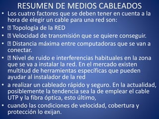 RESUMEN DE MEDIOS CABLEADOS
• Los cuatro factores que se deben tener en cuenta a la
hora de elegir un cable para una red son:
• Topología de la RED
• Velocidad de transmisión que se quiere conseguir.
• Distancia máxima entre computadoras que se van a
conectar.
• Nivel de ruido e interferencias habituales en la zona
que se va a instalar la red. En el mercado existen
multitud de herramientas específicas que pueden
ayudar al instalador de la red
• a realizar un cableado rápido y seguro. En la actualidad,
posiblemente la tendencia sea la de emplear el cable
UTP y la fibra óptica, esto último,
• cuando las condiciones de velocidad, cobertura y
protección lo exijan.
 