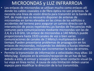 MICROONDAS y LUZ INFRARROJA
• Los enlaces de microondas se utilizan mucho como enlaces allí
donde los cables coaxiales o de fibra óptica no son prácticos. Se
necesita una línea de visión directa para transmitir en la banda de
SHF, de modo que es necesario disponer de antenas de
microondas en torres elevadas en las cimas de los edificios o
accidentes del terreno para asegurar un camino directo con la
intervención de pocos repetidores.Las bandas de frecuencias más
comunes para comunicaciones mediante microondas son las de
2,4, 6 y 6.8 GHz. Un enlace de microondas a 140 Mbits/s puede
proporcionara hasta 1920 canales de voz o bien varias
comunicaciones de canales de 2 Mbits/s multiplexados en el
tiempo.Pueden presentarse problemas de propagación en los
enlaces de microondas, incluyendo los debidos a lluvias intensas
que provocan atenuaciones que incrementan la tasa de errores.
• Permite la transmisión de información a velocidades muy altas: 10
Mbits/seg . Consiste en la emisión/recepción de un haz de luz;
debido a esto, el emisor y receptor deben tener contacto visual (la
luz viaja en línea recta). A causa de esta limitación deben usarse
espejos para modificar la dirección de la luz transmitida.
 