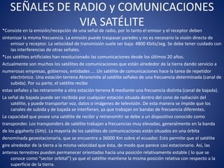 SEÑALES DE RADIO y COMUNICACIONES
VIA SATÉLITE
*Consiste en la emisión/recepción de una señal de radio, por lo tanto el emisor y el receptor deben
sintonizar la misma frecuencia. La emisión puede traspasar paredes y no es necesario la visión directa de
emisor y receptor. La velocidad de transmisión suele ser baja: 4800 Kbits/seg. Se debe tener cuidado con
las interferencias de otras señales.
*Los satélites artificiales han revolucionado las comunicaciones desde los últimos 20 años.
Actualmente son muchos los satélites de comunicaciones que están alrededor de la tierra dando servicio a
numerosas empresas, gobiernos, entidades … .Un satélite de comunicaciones hace la tarea de repetidor
electrónico. Una estación terrena Atransmite al satélite señales de una frecuencia determinada (canal de
subida). Por su parte, el satélite recibe
estas señales y las retransmite a otra estación terrena B mediante una frecuencia distinta (canal de bajada).
La señal de bajada puede ser recibida por cualquier estación situada dentro del cono de radiación del
satélite, y puede transportar voz, datos o imágenes de televisión. De esta manera se impide que los
canales de subida y de bajada se interfieran, ya que trabajan en bandas de frecuencia diferentes.
La capacidad que posee una satélite de recibir y retransmitir se debe a un dispositivo conocido como
transponder. Los transponders de satélite trabajan a frecuencias muy elevadas, generalmente en la banda
de los gigahertz (GHz). La mayoría de los satélites de comunicaciones están situados en una órbita
denominada geoestacionaria, que se encuentra a 36000 Km sobre el ecuador. Esto permite que el satélite
gire alrededor de la tierra a la misma velocidad que ésta, de modo que parece casi estacionario. Así, las
antenas terrestres pueden permanecer orientadas hacia una posición relativamente estable ( lo que se
conoce como “sector orbital”) ya que el satélite mantiene la misma posición relativa con respecto a la
superficie de la tierra.
 