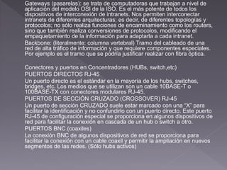 Gateways (pasarelas): se trata de computadoras que trabajan a nivel de 
aplicación del modelo OSI de la ISO. Es el más potente de todos los 
dispositivos de interconexión de intranets. Nos permiten interconectar 
intranets de diferentes arquitecturas; es decir, de diferentes topologías y 
protocolos; no sólo realiza funciones de encaminamiento como los routers, 
sino que también realiza conversiones de protocolos, modificando el 
empaquetamiento de la información para adaptarla a cada intranet. 
Backbone: (literalmente: columna vertebral) Tramo del cableado de una 
red de alta tráfico de información y que requiere componentes especiales. 
Por ejemplo es el tramo que se podría justificar realizar con fibra óptica. 
Conectores y puertos en Concentradores (HUBs, switch,etc) 
PUERTOS DIRECTOS RJ-45 
Un puerto directo es el estándar en la mayoría de los hubs, switches, 
bridges, etc. Los medios que se utilizan son un cable 10BASE-T o 
100BASE-TX con conectores modulares RJ-45. 
PUERTOS DE SECCIÓN CRUZADO (CROSSOVER) RJ-45 
Un puerto de sección CRUZADO suele estar marcado con una “X” para 
facilitar la identificación y no confundirlo con un puerto directo. Este puerto 
RJ-45 de configuración especial se proporciona en algunos dispositivos de 
red para facilitar la conexión en cascada de un hub o switch a otro. 
PUERTOS BNC (coaxiles) 
La conexión BNC de algunos dispositivos de red se proporciona para 
facilitar la conexión con un cable coaxil y permitir la ampliación en nuevos 
segmentos de las redes. (Sólo hubs activos) 
 