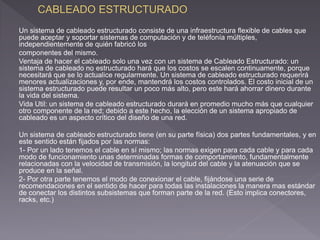 Un sistema de cableado estructurado consiste de una infraestructura flexible de cables que 
puede aceptar y soportar sistemas de computación y de teléfonía múltiples, 
independientemente de quién fabricó los 
componentes del mismo. 
Ventaja de hacer el cableado solo una vez con un sistema de Cableado Estructurado: un 
sistema de cableado no estructurado hará que los costos se escalen continuamente, porque 
necesitará que se lo actualice regularmente. Un sistema de cableado estructurado requerirá 
menores actualizaciones y, por ende, mantendrá los costos controlados. El costo inicial de un 
sistema estructurado puede resultar un poco más alto, pero este hará ahorrar dinero durante 
la vida del sistema. 
Vida Util: un sistema de cableado estructurado durará en promedio mucho más que cualquier 
otro componente de la red; debido a este hecho, la elección de un sistema apropiado de 
cableado es un aspecto crítico del diseño de una red. 
Un sistema de cableado estructurado tiene (en su parte física) dos partes fundamentales, y en 
este sentido están fijados por las normas: 
1- Por un lado tenemos el cable en sí mismo; las normas exigen para cada cable y para cada 
modo de funcionamiento unas determinadas formas de comportamiento, fundamentalmente 
relacionadas con la velocidad de transmisión, la longitud del cable y la atenuación que se 
produce en la señal. 
2- Por otra parte tenemos el modo de conexionar el cable, fijándose una serie de 
recomendaciones en el sentido de hacer para todas las instalaciones la manera mas estándar 
de conectar los distintos subsistemas que forman parte de la red. (Esto implica conectores, 
racks, etc.) 
 
