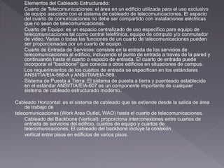 Elementos del Cableado Estructurado: 
Cuarto de Telecomunicaciones: el área en un edificio utilizada para el uso exclusivo 
de equipo asociado con el sistema de cableado de telecomunicaciones. El espacio 
del cuarto de comunicaciones no debe ser compartido con instalaciones eléctricas 
que no sean de telecomunicaciones. 
Cuarto de Equipo: es un espacio centralizado de uso específico para equipo de 
telecomunicaciones tal como central telefónica, equipo de cómputo y/o conmutador 
de video. Varias o todas las funciones de un cuarto de telecomunicaciones pueden 
ser proporcionadas por un cuarto de equipo. 
Cuarto de Entrada de Servicios: consiste en la entrada de los servicios de 
telecomunicaciones al edificio, incluyendo el punto de entrada a través de la pared y 
continuando hasta el cuarto o espacio de entrada. El cuarto de entrada puede 
incorporar el "backbone" que conecta a otros edificios en situaciones de campus. 
Los requerimientos de los cuartos de entrada se especifican en los estándares 
ANSI/TIA/EIA-568-A y ANSI/TIA/EIA-569. 
Sistema de Puesta a Tierra: El sistema de puesta a tierra y puenteado establecido 
en el estándar ANSI/TIA/EIA-607 es un componente importante de cualquier 
sistema de cableado estructurado moderno. 
Cableado Horizontal: es el sistema de cableado que se extiende desde la salida de área 
de trabajo de 
telecomunicaciones (Work Area Outlet, WAO) hasta el cuarto de telecomunicaciones. 
Cableado del Backbone (Vertical): proporciona interconexiones entre cuartos de 
entrada de servicios del edificio, cuartos de equipo y cuartos de 
telecomunicaciones. El cableado del backbone incluye la conexión 
vertical entre pisos en edificios de varios pisos. 
