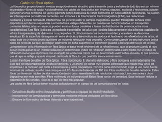 La fibra óptica proporciona un método excepcionalmente atractivo para transmitir datos y señales de todo tipo con un mínimo 
de perdidas y libres de ruido. Adicionalmente, los cables de fibra óptica son livianos, seguros, estéticos y resistentes, pueden 
transmitir anchos de banda de varios gigahertz sobre distancias de varios kilómetros sin necesidad de repetidoras, no pueden 
ser interceptados por métodos corrientes, son inmunes a la Interferencia Electromagnética (EMI), las radiaciones 
nucleares y a otras formas de interferencia, no generan calor ni campos magnéticos, pueden transportar señales entre 
dispositivos con tierras separadas o conectados a voltajes diferentes, no pueden ser cortocircuitados, no transportan 
corrientes letales, ahorran espacio, pueden estar en forma paralelas a líneas de distribución de potencia, entre otras 
características. Una fibra óptica es un medio de transmisión de la luz que consiste básicamente en dos cilindros coaxiales de 
vidrios transparentes y de diámetros muy pequeños. El cilindro interior se denomina núcleo y el exterior se denomina 
envoltura. En la superficie de separación entre el núcleo y la envoltura se produce el fenómeno de reflexión total de la luz, al 
pasar éste de un medio a otro que tiene un índice de refracción más pequeño. Como consecuencia de esta estructura óptica 
todos los rayos de luz que se reflejan totalmente en dicha superficie se transmiten guiados a lo largo del núcleo de la fibra. 
La transmisión de la información en fibra óptica se basa en el fenómeno de la reflexión total, que se produce cuando el rayo 
de luz intenta pasar de un medio físico con un determinado índice de refracción determinado a otro medio con un índice de 
refracción menor que el primero con un ángulo de incidencia mayor que un determinado valor sobre el medio, lo que produce 
que el rayo se refleje y quede atrapado dentro de la fibra, lo que posibilita su encaminamiento. 
Existen tres tipos de cable de fibra óptica: Fibra monomodo: El diámetro del núcleo o fibra óptica es extremadamente fino. 
Este tipo de fibra proporciona un alto rendimiento, y un ancho de banda muy grande. pero hace que resulte muy difícil los 
empalmes o la conexión del cable a transmisores y otros dispositivos. Por otra parte el monomodo exige el uso como fuente 
luminosa de un láser, mucho mas caro que un LED. Alcanza distancias de 100 Km. Fibra multimodo de salto de índice: Estas 
fibras contienen un núcleo de alta resolución dentro de un revestimiento de resolución más baja. Las conexiones a otros 
dispositivos son más sencillas. Fibra multimodo de índice gradual: Estas fibras varían de densidad. Esta variación reduce la 
dispersión de las señales. Este es el tipo de fibra más popular. 
Los cables de fibra óptica tienen muchas aplicaciones en el campo de las comunicaciones de datos: 
Conexiones locales entre computadoras y periféricos o equipos de control y medición. 
Interconexión de computadoras y terminales mediante enlaces dedicados de fibra óptica. 
Enlaces de fibra óptica de larga distancia y gran capacidad. 
 