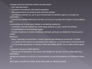 Ventajas sobre los anteriores medios de transmisión: 
Muy baja atenuación. 
Excelente inmunidad al ruido electromagnético. 
Baja requerimiento de potencia para transmitir señales. 
Las fibras no pierden luz, por lo que la transmisión es también segura y no puede ser 
perturbada. 
Carencia de señales eléctricas en la fibra, por lo que no pueden dar chispas ni otros peligros. 
Son 
convenientes por lo tanto para trabajar en ambientes explosivos. 
Liviandad y reducido tamaño del cable capaz de llevar un gran número de señales. 
Compatibilidad con la tecnología digital. 
Pueden instalarse en medios hostiles(por ejemplo químicos), se deterioran menos que los 
cables 
eléctricos. 
Mayor velocidad de transmisión. Pueden lograrse velocidades por encima de 10 Gbit/s. 
Los cables de fibra óptica son apropiados para utilizar en una amplia gama de temperaturas. 
La vida media operacional y el tiempo medio entre fallas (MTBF) de un cable de fibra óptica 
son 
superiores a los de un cable eléctrico. 
Secreto de la información. Son mucho más difíciles de “pinchar” que los cables eléctricos. 
Esta última 
ventaja se convierte a su vez en un inconveniente, ya que los empalmes son difíciles de hacer, 
es 
difícil hacer coincidir los núcleos de las fibras dado su reducido tamaño. 
 