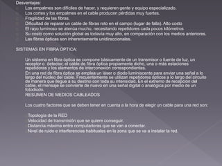 Desventajas: 
Los empalmes son difíciles de hacer, y requieren gente y equipo especializado. 
Los cortes y los empalmes en el cable producen pérdidas muy fuertes. 
Fragilidad de las fibras. 
Dificultad de reparar un cable de fibras roto en el campo (lugar de falla). Alto costo 
El rayo luminoso se atenúa mucho, necesitando repetidores cada pocos kilómetros 
Su costo como solución global es todavía muy alto, en comparación con los medios anteriores. 
Las fibras ópticas son inherentemente unidireccionales. 
SISTEMAS EN FIBRA OPTICA: 
Un sistema en fibra óptica se compone básicamente de un transmisor o fuente de luz, un 
receptor o detector, el cable de fibra óptica propiamente dicho, una o más estaciones 
repetidoras y los elementos de interconexión correspondientes. 
En una red de fibra óptica se emplea un láser o diodo luminiscente para enviar una señal a lo 
largo del núcleo del cable. Frecuentemente se utilizan repetidores ópticos a lo largo del circuito 
de manera que llegue a su destino con toda su intensidad. En el extremo de recepción del 
cable, el mensaje se convierte de nuevo en una señal digital o analógica por medio de un 
fotodiodo. 
RESUMEN DE MEDIOS CABLEADOS 
Los cuatro factores que se deben tener en cuenta a la hora de elegir un cable para una red son: 
Topología de la RED 
Velocidad de transmisión que se quiere conseguir. 
Distancia máxima entre computadoras que se van a conectar. 
Nivel de ruido e interferencias habituales en la zona que se va a instalar la red. 
 
