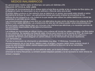 En general estos medios (salvo el infrarrojo), son para unir distintas LAN. 
ENLACES ÓPTICOS AL AIRE LIBRE 
El principio de funcionamiento de un enlace óptico al aire libre es similar al de un enlace de fibra óptica, sin 
embargo el medio de transmisión no es un polímero o fibra de vidrio sino el aire. 
El emisor óptico produce un haz estrecho que se detecta en un sensor que puede estar situado a varios 
kilómetros en la línea de visión. Las aplicaciones típicas para estos enlaces se encuentran en los 
edificios de una compañía en una ciudad en la que resulte caro utilizar los cables telefónicos o donde las 
autopistas no permiten tender cables. 
Las comunicaciones ópticas al aire libre son una alternativa de gran ancho de banda a los enlaces de fibra 
óptica o a los cables eléctricos. Las prestaciones de este tipo de enlace pueden verse empobrecidas por 
la lluvia fuerte o niebla intensa, pero son inmunes a las interferencias eléctricas y no necesitan permiso de 
las autoridades responsables de las telecomunicaciones. 
MICROONDAS 
Los enlaces de microondas se utilizan mucho como enlaces allí donde los cables coaxiales o de fibra óptica 
no son prácticos. Se necesita una línea de visión directa para transmitir en la banda de SHF, de modo que 
es necesario disponer de antenas de microondas en torres elevadas en las cimas de los edificios o 
accidentes del terreno para asegurar un camino directo con la intervención de pocos repetidores. 
LUZ INFRARROJA 
Permite la transmisión de información a velocidades muy altas: 10 Mbits/seg. Consiste en la 
emisión/recepción de un haz de luz; debido a esto, el emisor y receptor deben tener contacto visual. A 
causa de esta limitación deben usarse espejos para modificar la dirección de la luz transmitida. 
SEÑALES DE RADIO 
Consiste en la emisión/recepción de una señal de radio, por lo tanto el emisor y el receptor deben 
sintonizar la misma frecuencia. La emisión puede traspasar paredes y no es necesario la visión directa de 
emisor y receptor. 
 
