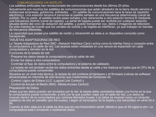 Los satélites artificiales han revolucionado las comunicaciones desde los últimos 20 años. 
Actualmente son muchos los satélites de comunicaciones que están alrededor de la tierra dando servicio a 
numerosas empresas, gobiernos, entidades … Un satélite de comunicaciones hace la tarea de repetidor 
electrónico. Una estación terrena A transmite al satélite señales de una frecuencia determinada (canal de 
subida). Por su parte, el satélite recibe estas señales y las retransmite a otra estación terrena B mediante 
una frecuencia distinta (canal de bajada). La señal de bajada puede ser recibida por cualquier estación 
situada dentro del cono de radiación del satélite, y puede transportar voz, datos o imágenes de televisión. 
De esta manera se impide que los canales de subida y de bajada se interfieran, ya que trabajan en bandas 
de frecuencia diferentes. 
La capacidad que posee una satélite de recibir y retransmitir se debe a un dispositivo conocido como 
transponder. 
TARJETAS ADAPTADORAS DE RED 
La Tarjeta Adaptadora de Red (NIC –Network Interface Card-) actúa como la interfaz física o conexión entre 
la computadora y el cable de red. Las tarjetas están instaladas en una ranura de expansión en cada 
computadora y servidor en la red. 
Funciones de la tarjeta de red: 
Preparar los datos desde la computadora para el cable de red. 
Enviar los datos a otra computadora. 
Controlar el flujo de datos entre la computadora y el sistema de cableado. 
La tarjeta de red también recibe los datos entrantes desde el cable y los traduce en bytes que la CPU de la 
computadora pueda comprender. 
Situados en un nivel más técnico, la tarjeta de red contiene el hardware y el firmware (rutinas de software 
almacenadas en memoria de solo lectura) que implementa las funciones de: 
Control Lógico de Enlace (LLC -Logical Link Control) y 
Control de Acceso al Medio (MAC -Media Access Centrol) 
Preparación de Datos: 
Antes que los datos puedan ser enviados por la red, la tarjeta debe cambiarlos desde una forma en la que 
la computadora puede comprender, a otra con la que puedan viajar por el cable de red. Los datos se 
mueven dentro de la computadora por caminos llamados buses. Los datos se mueven como un conjunto 
(palabra) de bits en paralelo (por los buses). Llegan al transceptor de la tarjeta y los transmiten en serie bit a 
bit. 
Cuando el dato viaja por el cable se dice que es una transmisión serial, debido a que un bit sigue a otro. La 
computadora está o enviando o recibiendo datos. 
 