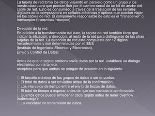 La tarjeta de red toma los datos viajando en paralelo como un grupo y los 
reestructura para que puedan fluir por el camino serial de un bit de ancho del 
cable de red. Esto es consumado a través de la traslación de las señales 
digitales de la computadora en señales eléctricas y ópticas que puedan viajar 
en los cables de red. El componente responsable de esto es el “transceiver” o 
transceptor (transmisor/receptor) 
Dirección de la red: 
En adición a la transformación del dato, la tarjeta de red también tiene que 
indicar la situación, o dirección, al resto de la red para distinguirse de las otras 
tarjetas de la red. La dirección de red esta compuesta por 12 dígitos 
hexadecimales y son determinadas por el IEEE 
(Instituto de Ingeniería Electrica y Electrónica). 
Envío y Control de Datos: 
Antes de que la tarjeta emisora envíe datos por la red, establece un dialogo 
electrónico con la tarjeta 
receptora para que ambas se pongan de acuerdo en lo siguiente: 
El tamaño máximo de los grupos de datos a ser enviados. 
El total de datos a ser enviados antes de la confirmación. 
Los intervalos de tiempo entre el envío de trozos de datos. 
El total de tiempo a esperar antes de que sea enviada la confirmación. 
Cuantos datos puede almacenar cada tarjeta antes de tener overflow 
(sobrecarga) 
La velocidad de transmisión de datos. 
 