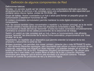 Definiciones básicas: 
Servidor: Un servidor puede ser tan simple como una computadora dedicada que ofrece 
almacenamiento de archivos o tan complejo como una computadora de alta capacidad que 
contiene varios discos rígidos, unidad de CD-ROM, etc. 
Grupo de trabajo: Nodos conectados a un hub o witch para formar un pequeño grupo de 
comunicación y establecen funciones de red. 
El módem (modulador demodulador) permite mantener la onda digital enviada por la 
computadora. 
Hub: Se conoce también como concentrador o repetidor y su función principal, es la de recibir 
y enviar señales a través de la red entre los dispositivos conectados a ésta. Toda la 
comunicación a través del hub se “transmite” a todos los nodos conectados simultáneamente. 
Centraliza la conexión de los cables procedentes de la estaciones de trabajo. 
Switch: Un switch es más complejo que un hub y tiene un funcionamiento más eficiente 
porque “aprende” las direcciones de la red en forma automática, proporcionando una “línea 
privada” en la red. 
Repetidores: Un repetidor es un dispositivo que permite extender la longitud de la red, 
ampliarla y retransmite la señal de red. 
Bridges (puentes): nos permiten dos cosas: primero, conectar dos o más INTRANETS entre 
sí, aun teniendo diferentes topologías, pero asumiendo que utilizan el mismo protocolo de red, 
y segundo, segmentar una intranet en otras menores. Los puentes trabajan en el nivel de 
enlace del modelo OSI de la ISO. Ruteadores (Routers) (encaminadores): Se utilizan para 
conectar dos o mas redes. Los routers filtran el tráfico de la red y conectan diferentes 
protocolos para asegurar que el archivo sea enrutado a la ubicación correcta. Trabajan 
teniendo en cuenta los protocolos de red y la dirección lógica. 
 