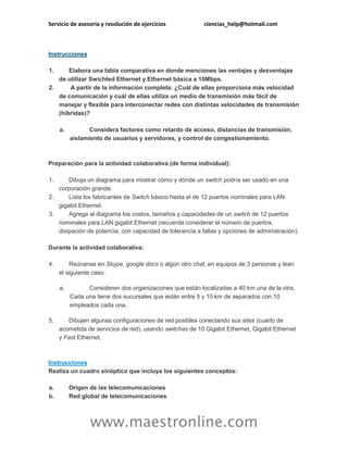 Servicio de asesoría y resolución de ejercicios ciencias_help@hotmail.com
www.maestronline.com
Instrucciones
1. Elabora una tabla comparativa en donde menciones las ventajas y desventajas
de utilizar Swichted Ethernet y Ethernet básica a 10Mbps.
2. A partir de la información completa: ¿Cuál de ellas proporciona más velocidad
de comunicación y cuál de ellas utiliza un medio de transmisión más fácil de
manejar y flexible para interconectar redes con distintas velocidades de transmisión
(híbridas)?
a. Considera factores como retardo de acceso, distancias de transmisión,
aislamiento de usuarios y servidores, y control de congestionamiento.
Preparación para la actividad colaborativa (de forma individual):
1. Dibuja un diagrama para mostrar cómo y dónde un switch podría ser usado en una
corporación grande.
2. Lista los fabricantes de Switch básico hasta el de 12 puertos nominales para LAN
gigabit Ethernet.
3. Agrega al diagrama los costos, tamaños y capacidades de un switch de 12 puertos
nominales para LAN gigabit Ethernet (recuerda considerar el número de puertos,
disipación de potencia, con capacidad de tolerancia a fallas y opciones de administración).
Durante la actividad colaborativa:
4. Reúnanse en Skype, google docs o algún otro chat, en equipos de 3 personas y lean
el siguiente caso:
a. Consideren dos organizaciones que están localizadas a 40 km una de la otra.
Cada una tiene dos sucursales que están entre 5 y 10 km de separados con 10
empleados cada una.
5. Dibujen algunas configuraciones de red posibles conectando sus sites (cuarto de
acometida de servicios de red), usando switches de 10 Gigabit Ethernet, Gigabit Ethernet
y Fast Ethernet.
Instrucciones
Realiza un cuadro sinóptico que incluya los siguientes conceptos:
a. Origen de las telecomunicaciones
b. Red global de telecomunicaciones
 