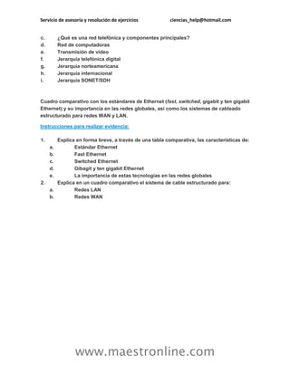 Servicio de asesoría y resolución de ejercicios ciencias_help@hotmail.com
www.maestronline.com
c. ¿Qué es una red telefónica y componentes principales?
d. Red de computadoras
e. Transmisión de video
f. Jerarquía telefónica digital
g. Jerarquía norteamericana
h. Jerarquía internacional
i. Jerarquía SONET/SDH
Cuadro comparativo con los estándares de Ethernet (fast, switched, gigabit y ten gigabit
Ethernet) y su importancia en las redes globales, así como los sistemas de cableado
estructurado para redes WAN y LAN.
Instrucciones para realizar evidencia:
1. Explica en forma breve, a través de una tabla comparativa, las características de:
a. Estándar Ethernet
b. Fast Ethernet
c. Switched Ethernet
d. Gibagit y ten gigabit Ethernet
e. La importancia de estas tecnologías en las redes globales
2. Explica en un cuadro comparativo el sistema de cable estructurado para:
a. Redes LAN
b. Redes WAN
 