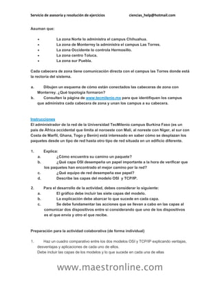Servicio de asesoría y resolución de ejercicios ciencias_help@hotmail.com
www.maestronline.com
Asuman que:
 La zona Norte lo administra el campus Chihuahua.
 La zona de Monterrey la administra el campus Las Torres.
 La zona Occidente lo controla Hermosillo.
 La zona centro Toluca.
 La zona sur Puebla.
Cada cabecera de zona tiene comunicación directa con el campus las Torres donde está
la rectoría del sistema.
a. Dibujen un esquema de cómo están conectados las cabeceras de zona con
Monterrey. ¿Qué topología formaron?
b. Consulten la página de www.tecmilenio.mx para que identifiquen los campus
que administra cada cabecera de zona y unan los campus a su cabecera.
Instrucciones
El administrador de la red de la Universidad TecMilenio campus Burkina Faso (es un
país de África occidental que limita al noroeste con Malí, al noreste con Níger, al sur con
Costa de Marfil, Ghana, Togo y Benín) está interesado en saber cómo se desplazan los
paquetes desde un tipo de red hasta otro tipo de red situada en un edificio diferente.
1. Explica:
a. ¿Cómo encuentra su camino un paquete?
b. ¿Qué capa OSI desempeña un papel importante a la hora de verificar que
los paquetes han encontrado el mejor camino por la red?
c. ¿Qué equipo de red desempeña ese papel?
d. Describe las capas del modelo OSI y TCP/IP.
2. Para el desarrollo de la actividad, debes considerar lo siguiente:
a. El gráfico debe incluir las siete capas del modelo.
b. La explicación debe abarcar lo que sucede en cada capa.
c. Se debe fundamentar las acciones que se llevan a cabo en las capas al
comunicar dos dispositivos entre si considerando que uno de los dispositivos
es el que envía y otro el que recibe.
Preparación para la actividad colaborativa (de forma individual)
1. Haz un cuadro comparativo entre los dos modelos OSI y TCP/IP explicando ventajas,
desventajas y aplicaciones de cada uno de ellos.
Debe incluir las capas de los modelos y lo que sucede en cada una de ellas
 