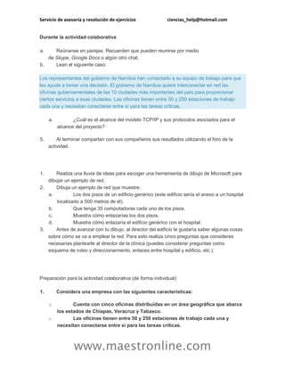 Servicio de asesoría y resolución de ejercicios ciencias_help@hotmail.com
www.maestronline.com
Durante la actividad colaborativa
a. Reúnanse en parejas. Recuerden que pueden reunirse por medio
de Skype, Google Docs o algún otro chat.
b. Lean el siguiente caso:
Los representantes del gobierno de Namibia han contactado a su equipo de trabajo para que
les ayude a tomar una decisión. El gobierno de Namibia quiere interconectar en red las
oficinas gubernamentales de las 10 ciudades más importantes del país para proporcionar
ciertos servicios a esas ciudades. Las oficinas tienen entre 50 y 250 estaciones de trabajo
cada una y necesitan conectarse entre sí para las tareas críticas.
a. ¿Cuál es el alcance del modelo TCP/IP y sus protocolos asociados para el
alcance del proyecto?
5. Al terminar compartan con sus compañeros sus resultados utilizando el foro de la
actividad.
1. Realiza una lluvia de ideas para escoger una herramienta de dibujo de Microsoft para
dibujar un ejemplo de red.
2. Dibuja un ejemplo de red que muestre:
a. Los dos pisos de un edificio genérico (este edificio sería el anexo a un hospital
localizado a 500 metros de él).
b. Que tenga 35 computadoras cada uno de los pisos.
c. Muestra cómo enlazarías los dos pisos.
d. Muestra cómo enlazaría el edificio genérico con el hospital.
3. Antes de avanzar con tu dibujo, al director del edificio le gustaría saber algunas cosas
sobre cómo se va a emplear la red. Para esto realiza cinco preguntas que consideres
necesarias plantearle al director de la clínica (puedes considerar preguntas como
esquema de ruteo y direccionamiento, enlaces entre hospital y edificio, etc.).
Preparación para la actividad colaborativa (de forma individual)
1. Considera una empresa con las siguientes características:
o Cuenta con cinco oficinas distribuidas en un área geográfica que abarca
los estados de Chiapas, Veracruz y Tabasco.
o Las oficinas tienen entre 50 y 250 estaciones de trabajo cada una y
necesitan conectarse entre sí para las tareas críticas.
 