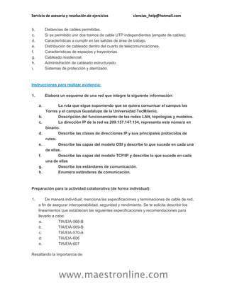 Servicio de asesoría y resolución de ejercicios ciencias_help@hotmail.com
www.maestronline.com
b. Distancias de cables permitidas.
c. Si es permitido unir dos tramos de cable UTP independientes (empate de cables).
d. Características a cumplir en las salidas de área de trabajo.
e. Distribución de cableado dentro del cuarto de telecomunicaciones.
f. Características de espacios y trayectorias.
g. Cableado residencial.
h. Administración de cableado estructurado.
i. Sistemas de protección y aterrizado.
Instrucciones para realizar evidencia:
1. Elabora un esquema de una red que integre la siguiente información:
a. La ruta que sigue suponiendo que se quiera comunicar el campus las
Torres y el campus Guadalupe de la Universidad TecMilenio.
b. Descripción del funcionamiento de las redes LAN, topologías y modelos.
c. La dirección IP de la red es 209.137.147.134, representa este número en
binario.
d. Describe las clases de direcciones IP y sus principales protocolos de
ruteo.
e. Describe las capas del modelo OSI y describe lo que sucede en cada una
de ellas.
f. Describe las capas del modelo TCP/IP y describe lo que sucede en cada
una de ellas
g. Describe los estándares de comunicación.
h. Enumera estándares de comunicación.
Preparación para la actividad colaborativa (de forma individual):
1. De manera individual, menciona las especificaciones y terminaciones de cable de red,
a fin de asegurar interoperabilidad, seguridad y rendimiento. Se te solicita describir los
lineamientos que establecen las siguientes especificaciones y recomendaciones para
llevarlo a cabo:
a. TIA/EIA-568-B
b. TIA/EIA-569-B
c. TIA/EIA-570-A
d. TIA/EIA-606
e. TIA/EIA-607
Resaltando la importancia de:
 