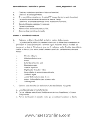 Servicio de asesoría y resolución de ejercicios ciencias_help@hotmail.com
www.maestronline.com
a. Criterios y estándares de cableado horizontal y vertical.
b. Distancias de cables permitidas.
c. Si es permitido unir dos tramos de cable UTP independientes (empate de cables).
d. Características a cumplir en las salidas de área de trabajo.
e. Distribución de cableado dentro del cuarto de telecomunicaciones.
f. Características de espacios y trayectorias.
g. Cableado residencial.
h. Administración de cableado estructurado.
i. Sistemas de protección y aterrizado.
Durante la actividad colaborativa:
2. Reúnanse en Skype, Google Talk o chat, en equipos de 3 personas.
3. La Universidad TecMilenio los ha seleccionado para el diseño de su nueva celda de
producción de cursos presenciales y en línea, bajo la modalidad de aula invertida. Se
cuenta con un área de 20 metros de largo por 20 metros de ancho. En dicha área deberán
diseñar la distribución o layout para el cableado de red para los siguientes puestos de
trabajo:
o Director del curso
o Diseñador instruccional
o Editor
o Editor de contenidos web
o Diseñador grafico
o Área de impresión
o Digitalizador de audio y video
o Desarrollador de aplicaciones multimedia
o Animador digital
o Asesor de tecnologías para el web
o Asesor de tecnologías para redes sociales
o Sala de juntas
4. Definirán para el diseño que realizaron un plan de cableado, incluyendo:
a. Layout de cableado vertical y horizontal.
b. Plan de cableado para el closet de telecomunicaciones describiendo todos sus
componentes.
c. Plan de identificación de todos los nodos que se instalarán basado en su diseño.
 