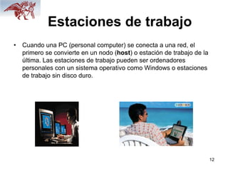12
Estaciones de trabajo
• Cuando una PC (personal computer) se conecta a una red, el
primero se convierte en un nodo (host) o estación de trabajo de la
última. Las estaciones de trabajo pueden ser ordenadores
personales con un sistema operativo como Windows o estaciones
de trabajo sin disco duro.
 