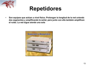 13
Repetidores
• Son equipos que actúan a nivel físico. Prolongan la longitud de la red uniendo
dos segmentos y amplificando la señal, pero junto con ella también amplifican
el ruido. La red sigue siendo una sola
 
