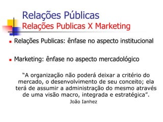 Relações Públicas

Relações Publicas X Marketing


Relações Publicas: ênfase no aspecto institucional



Marketing: ênfase no aspecto mercadológico
“A organização não poderá deixar a critério do
mercado, o desenvolvimento de seu conceito; ela
terá de assumir a administração do mesmo através
de uma visão macro, integrada e estratégica”.
João Ianhez

 