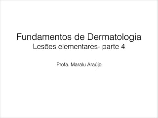 Fundamentos de Dermatologia
Lesões elementares- parte 4
Profa. Maralu Araújo
 