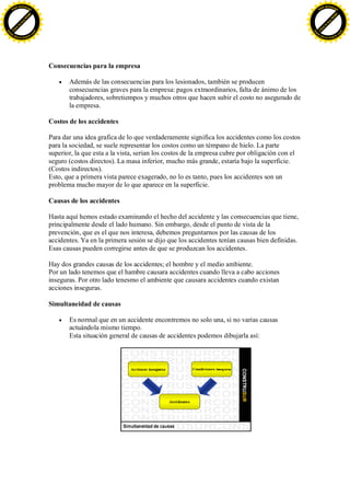 F -X C h a n ge                                                                                                                     F -X C h a n ge
    PD                                                                                                                                  PD




                          !




                                                                                                                                                              !
                        W




                                                                                                                                                            W
                      O




                                                                                                                                                          O
                     N




                                                                                                                                                         N
                   y




                                                                                                                                                       y
                bu




                                                                                                                                                    bu
           to




                                                                                                                                               to
          k




                                                                                                                                              k
     lic




                                                                                                                                         lic
    C




                                                                                                                                        C
w




                                                                                                                                    w
                                m




                                                                                                                                                                    m
    w                                                                                                                                   w
w




                                                                                                                                    w
                               o




                                                                                                                                                                   o
        .d o                   .c                                                                                                           .d o                   .c
               c u -tr a c k                                                                                                                       c u -tr a c k




                                    Consecuencias para la empresa

                                           Además de las consecuencias para los lesionados, también se producen
                                           consecuencias graves para la empresa: pagos extraordinarios, falta de ánimo de los
                                           trabajadores, sobretiempos y muchos otros que hacen subir el costo no asegurado de
                                           la empresa.

                                    Costos de los accidentes

                                    Para dar una idea grafica de lo que verdaderamente significa los accidentes como los costos
                                    para la sociedad, se suele representar los costos como un témpano de hielo. La parte
                                    superior, la que esta a la vista, serian los costos de la empresa cubre por obligación con el
                                    seguro (costos directos). La masa inferior, mucho más grande, estaría bajo la superficie.
                                    (Costos indirectos).
                                    Esto, que a primera vista parece exagerado, no lo es tanto, pues los accidentes son un
                                    problema mucho mayor de lo que aparece en la superficie.

                                    Causas de los accidentes

                                    Hasta aquí hemos estado examinando el hecho del accidente y las consecuencias que tiene,
                                    principalmente desde el lado humano. Sin embargo, desde el punto de vista de la
                                    prevención, que es el que nos interesa, debemos preguntarnos por las causas de los
                                    accidentes. Ya en la primera sesión se dijo que los accidentes tenían causas bien definidas.
                                    Esas causas pueden corregirse antes de que se produzcan los accidentes.

                                    Hay dos grandes causas de los accidentes; el hombre y el medio ambiente.
                                    Por un lado tenemos que el hambre causara accidentes cuando lleva a cabo acciones
                                    inseguras. Por otro lado tenesmo el ambiente que causara accidentes cuando existan
                                    acciones inseguras.

                                    Simultaneidad de causas

                                           Es normal que en un accidente encontremos no solo una, si no varias causas
                                           actuándola mismo tiempo.
                                           Esta situación general de causas de accidentes podemos dibujarla así:
 