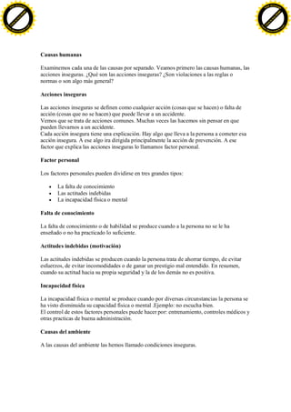 F -X C h a n ge                                                                                                                   F -X C h a n ge
    PD                                                                                                                                PD




                          !




                                                                                                                                                            !
                        W




                                                                                                                                                          W
                      O




                                                                                                                                                        O
                     N




                                                                                                                                                       N
                   y




                                                                                                                                                     y
                bu




                                                                                                                                                  bu
           to




                                                                                                                                             to
          k




                                                                                                                                            k
     lic




                                                                                                                                       lic
    C




                                                                                                                                      C
w




                                                                                                                                  w
                                m




                                                                                                                                                                  m
    w                                                                                                                                 w
w




                                                                                                                                  w
                               o




                                                                                                                                                                 o
        .d o                   .c                                                                                                         .d o                   .c
               c u -tr a c k                                                                                                                     c u -tr a c k




                                    Causas humanas

                                    Examinemos cada una de las causas por separado. Veamos primero las causas humanas, las
                                    acciones inseguras. ¿Qué son las acciones inseguras? ¿Son violaciones a las reglas o
                                    normas o son algo más general?

                                    Acciones inseguras

                                    Las acciones inseguras se definen como cualquier acción (cosas que se hacen) o falta de
                                    acción (cosas que no se hacen) que puede llevar a un accidente.
                                    Vemos que se trata de acciones comunes. Muchas veces las hacemos sin pensar en que
                                    pueden llevarnos a un accidente.
                                    Cada acción insegura tiene una explicación. Hay algo que lleva a la persona a cometer esa
                                    acción insegura. A ese algo ira dirigida principalmente la acción de prevención. A ese
                                    factor que explica las acciones inseguras lo llamamos factor personal.

                                    Factor personal

                                    Los factores personales pueden dividirse en tres grandes tipos:

                                           La falta de conocimiento
                                           Las actitudes indebidas
                                           La incapacidad física o mental

                                    Falta de conocimiento

                                    La falta de conocimiento o de habilidad se produce cuando a la persona no se le ha
                                    enseñado o no ha practicado lo suficiente.

                                    Actitudes indebidas (motivación)

                                    Las actitudes indebidas se producen cuando la persona trata de ahorrar tiempo, de evitar
                                    esfuerzos, de evitar incomodidades o de ganar un prestigio mal entendido. En resumen,
                                    cuando su actitud hacia su propia seguridad y la de los demás no es positiva.

                                    Incapacidad física

                                    La incapacidad física o mental se produce cuando por diversas circunstancias la persona se
                                    ha visto disminuida su capacidad física o mental .Ejemplo: no escucha bien.
                                    El control de estos factores personales puede hacer por: entrenamiento, controles médicos y
                                    otras practicas de buena administración.

                                    Causas del ambiente

                                    A las causas del ambiente las hemos llamado condiciones inseguras.
 