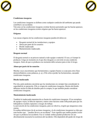 F -X C h a n ge                                                                                                                     F -X C h a n ge
    PD                                                                                                                                  PD




                          !




                                                                                                                                                              !
                        W




                                                                                                                                                            W
                      O




                                                                                                                                                          O
                     N




                                                                                                                                                         N
                   y




                                                                                                                                                       y
                bu




                                                                                                                                                    bu
           to




                                                                                                                                               to
          k




                                                                                                                                              k
     lic




                                                                                                                                         lic
    C




                                                                                                                                        C
w




                                                                                                                                    w
                                m




                                                                                                                                                                    m
    w                                                                                                                                   w
w




                                                                                                                                    w
                               o




                                                                                                                                                                   o
        .d o                   .c                                                                                                           .d o                   .c
               c u -tr a c k                                                                                                                       c u -tr a c k




                                    Condiciones inseguras

                                    Las condiciones inseguras se definen como cualquier condición del ambiente que puede
                                    contribuir a un accidente.
                                    Tal como en las condiciones inseguras existían factores personales que las hacían aparecer,
                                    en las condiciones inseguras existen orígenes que las hacen aparecer.

                                    Orígenes

                                    Las causas orígenes de las condiciones inseguras pueden dividirse en:

                                           Desgaste normal de las instalaciones y equipos
                                           Abuso por parte de los usuarios
                                           Diseño inadecuado
                                           Mantenimiento inadecuado.

                                    Desgaste normal

                                    El desgaste normal es un proceso natural a todo equipo o material. El uso y el tiempo lo
                                    producen. Llega un momento en el que dice desgaste se convierte en una condición
                                    insegura. Antes de que se produzca ese momento debe actuarse para evitar el riesgo.

                                    Abuso por parte de los usuarios

                                    Muchas veces encontramos que herramientas y equipos buenos se usan para otros fines
                                    (destornilladores como palancas, p. ej.). Ello echa a perder las herramientas, causando
                                    condiciones inseguras.

                                    Diseño inadecuado

                                    Por otra, parte podemos encontrar que las instalaciones no siempre han considerado la
                                    seguridad de su operación. Ello es origen de condiciones inseguras. Dentro del diseño
                                    debemos incluir la falta de detalles para la compra, lo que también puede considerar
                                    condiciones inseguras.

                                    Mantenimiento inadecuado

                                    También la inadecuada manutención es fuente de condiciones inseguras. El no reemplazo
                                    de equipos viejos, la falta de repuesto y tantos otros factores están influyendo para que los
                                    trabajadores resulten expuestos a riesgos de trabajo.
                                    La prevención de las condiciones inseguras, para ser efectiva, exigirá que ataquemos estas
                                    causas.
                                    En ambas definiciones (la de acciones inseguras y la de condiciones inseguras) se dijo que
                                    eran hechos que…”pueden llevar a un accidente”. Esto significa que ambas pueden existir
                                    sin que se produzca un accidente. Eso es verdad: ambas pueden producirse sin sea
                                    absolutamente necesaria la ocurrencia del accidente. Ello dependerá del grado de riesgo de
 