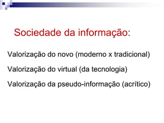 Sociedade da informação:
Valorização do novo (moderno x tradicional)
Valorização do virtual (da tecnologia)
Valorização da pseudo-informação (acrítico)
 