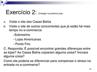 Exercício 2: Entregar na próxima aula
A. Visite o site das Casas Bahia
B. Visite o site de outros concorrentes que já estão há mais
tempo no e-commerce:
-Submarino
- Lojas Americanas
- Ponto Frio
C. Responda: É possível encontrar grandes diferenças entre
as lojas? As Casas Bahia copiaram alguma coisa? Inovara
alguma coisa?
Como ela poderia se diferenciar para compensar o atraso na
entrada no e-commerce?
20
 